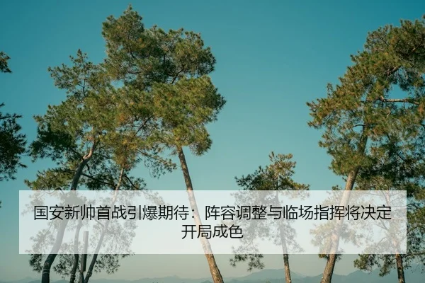 国安新帅首战引爆期待:阵容调整与临场指挥将决定开局成色